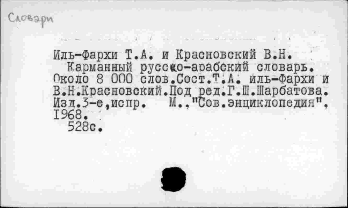 ﻿Иль-Фархи Т.А. и Красновский В.Н.
Карманный русско-арабский словарь.
Около 8 000 слов.Сост.Т.А. йль-Фархи и В.Н.Красновский.Под ред.Г.Ш.Шарбатова. Изл.3-е.испр. М.,"Сов.энциклопедия". 1968. :
528с.